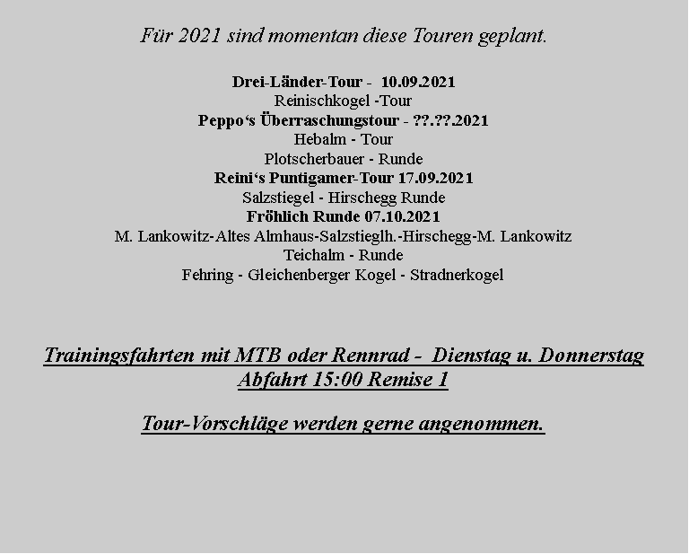 Textfeld:       Fr 2021 sind momentan diese Touren geplant.Drei-Lnder-Tour -  10.09.2021Reinischkogel -Tour Peppos berraschungstour - ??.??.2021Hebalm - TourPlotscherbauer - RundeReinis Puntigamer-Tour 17.09.2021Salzstiegel - Hirschegg Runde Frhlich Runde 07.10.2021 M. Lankowitz-Altes Almhaus-Salzstieglh.-Hirschegg-M. Lankowitz Teichalm - RundeFehring - Gleichenberger Kogel - StradnerkogelTrainingsfahrten mit MTB oder Rennrad -  Dienstag u. Donnerstag Abfahrt 15:00 Remise 1Tour-Vorschlge werden gerne angenommen.